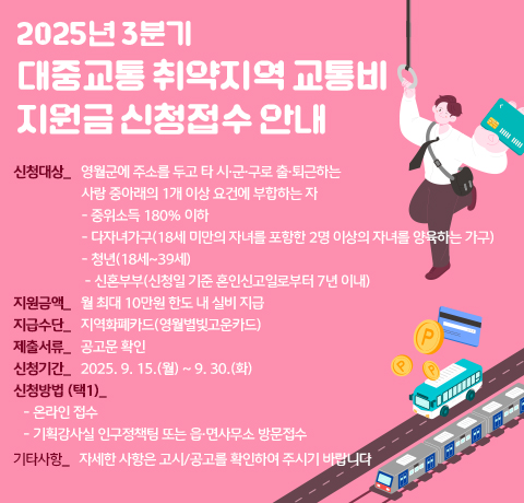 2025년 3분기 대중교통 취약지역 교통비 지원금 신청접수 안내
신청대상_   영월군에 주소를 두고 타 시·군·구로 출·퇴근하는
                    사람 중아래의 1개 이상 요건에 부합하는 자
                    - 중위소득 180% 이하
                    - 다자녀가구(18세 미만의 자녀를 포함한 2명 이상의 자녀를 양육하는 가구)
                    - 청년(18세~39세)
                     - 신혼부부(신청일 기준 혼인신고일로부터 7년 이내)  
지원금액_   월 최대 10만원 한도 내 실비 지급
지급수단_   지역화폐카드(영월별빛고운카드)
제출서류_   공고문 확인
신청기간_   2025. 9. 15.(월) ~ 9. 30.(화)
신청방법 (택1)_ 
   - 온라인 접수
   - 기획감사실 인구정책팀 또는 읍·면사무소 방문접수
기타사항_   자세한 사항은 고시/공고를 확인하여 주시기 바랍니다