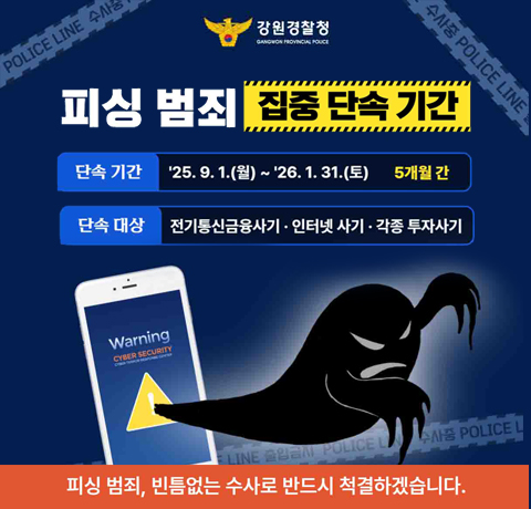 피싱 범죄 집중 단속 기간
단속 기간 : 25.9.1.(월)~26.1.31.(토) 5개월 간
단속 대상 : 전기통신금융사기·인터넷 사기·각종 투자사기
피싱 범죄, 빈틈없는 수사로 반드시 척결하겠습니다.