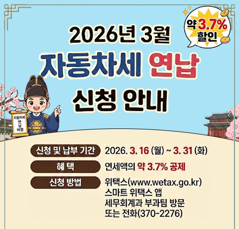 2026년 3월 자동차세 연납 신청안내
신청 및 납부기간 : 2026.3.16(월)~3.31(화)
혜택 : 연세액의 약3.7% 공제
신청방법 : 위택스(www.wetax.go.kr), 스마트 위택스 앱, 세무회계과 부과팀 방문 또는 전화(370-2276)