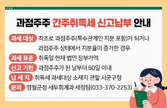 과점주주 간주취득세 신고납부 안내
과세 대상 : 최초로 과점주주(특수관계인 지분 포함)가 되거나 
              과점주주 상태에서 지분율이 증가한 경우
과세 표준 : 취득일 현재 법인 장부가액
신고 기한 : 과점주주가 된 날부터 60일 이내
납 세 지 : 취득세 과세대상 소재지 관할 시군구청
문의 영월군청 세무회계과 세정팀(033-370-2253)