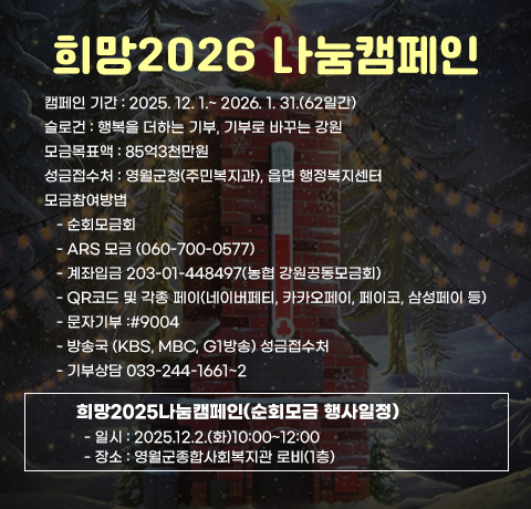 희망2026 나눔캠페인
캠페인 기간 : 2025. 12. 1.~ 2026. 1. 31.(62일간)
슬로건 : 행복을 더하는 기부, 기부로 바꾸는 강원
모금목표액 : 85억3천만원
성금접수처 : 영월군청(주민복지과), 읍면 행정복지센터
모금참여방법
   - 순회모금회
   - ARS 모금 (060-700-0577)
   - 계좌입금 203-01-448497(농협 강원공동모금회)
   - QR코드 및 각종 페이(네이버페티, 카카오페이, 페이코, 삼성페이 등)
   - 문자기부 :#9004
   - 방송국 (KBS, MBC, G1방송) 성금접수처 
   - 기부상담 033-244-1661~2   
희망2025나눔캠페인(순회모금 행사일정)
- 일시 : 2025.12.2.(화)10:00~12:00
- 장소 : 영월군종합사회복지관 로비(1층)