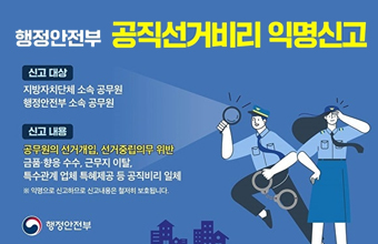 행정안전부 공직선거비리 익명신고
신고대상 : 지방자치단체 소속 공무원 행정안전부 소속 공무원
신고 내용 : 공무원의 선거개입, 선거중립의무 위반
금품 ·향응 수수, 근무지 이탈, 특수관계 업체 특혜제공 등 공직비리 일체
※ 익명으로 신고하므로 신고내용은 철저히 보호됩니다.
행정안전부