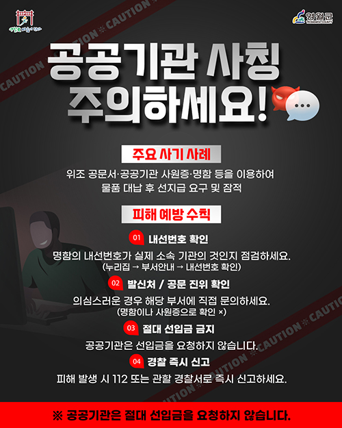 공공기관 사칭 주의하세요!
주요 사기 사례
위조 공문서·공공기관 사원증·명함 등을 이용하여
물품 대남 후 선지급 요구 및 잠적
피해 예방 수칙
01. 내선번호 확인
명함의 내선번호가 실제 소속 기관의 것인지 점검하세요.
(누리집→부서안내→내선번호 확인)
02. 발신처/공문 진위 확인
의심스러운 경우 해당 부서에 직접 문으하세요.
(명함이나 사원증으로 확인x)
03. 절대 선입금 금지
공공기관은 선입금을 요청하지 않습니다.
04. 경찰 즉시 신고
피해 발생 시 112또는 관할 경찰서로 즉시 신고하세요.
※ 공공기관은 절대 선입금을 요청하시 않습니다.