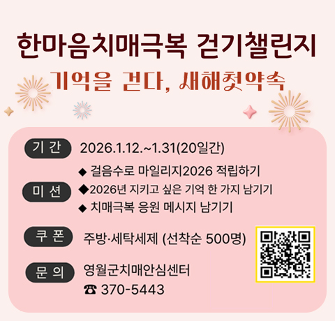 한마음치매극복 걷기챌린지
기억을 걷다, 새해 첫 약속
기간 : 2026.1.12.~1.31(20일간)
미션
- 걸음수로 마일리지 2026 적립하기
- 2026년 지키고 싶은 기억 한 가지 남기기
- 치매극복 응원 메시지 남기기
쿠폰 : 주방 ·세탁세제(선착순 500명)
문의 : 영월군치매안심센터 370-5443
QR이미지