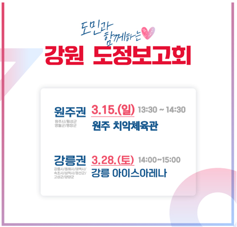 도민과 함께하는 강원 도정보고회
원주권 3.15.(일) 13:30~14:30 원주 치악체육관
강릉권 3.28.(토) 14:00~15:00 강릉 아이스아레나