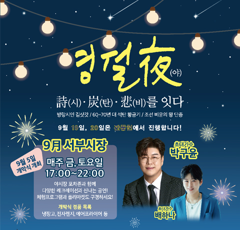 영월 夜
時(시)·炭(탄)·悲(비)를 잇다
방랑시안 김삿갓/60~70년대 석탄 황금기/조선비운의 왕 단종
9월 19일, 20일은 관풍헌에서 진행합니다!
9月 서부시장
매주 금, 토요일 17:00~22:00
야시장 포차존과 함께 다양한 레크레이션과 신나는 공연!
체험프로그램과 플리마켓도 구경하세요!
개막식 경품 목록 : 냉장고, 전자렌지, 에어프라이어 등
초대가수 박구윤, 초대가수 배하나