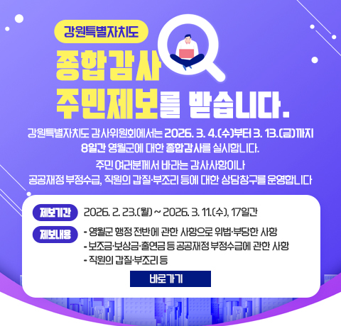 강원특별자치도
종합감사 주민제보를 받습니다.
강원특별자치도 감사위원회에서는 2026. 3. 4.(수)부터 3. 13.(금)까지 8일간 영월군에 대한 종합감사를 실시합니다.
주민 여러분께서 바라는 감사사항이나 공공재정 부정수급, 직원의 갑질･부조리 등에 대한 상담창구를 운영합니다
제보기간: 2026. 2. 23.(월) ~ 2026. 3. 11.(수), 17일간
제보내용 
- 영월군 행정 전반에 관한 사항으로 위법․부당한 사항
- 보조금․보상금․출연금 등 공공재정 부정수급에 관한 사항
- 직원의 갑질․부조리 등
바로가기