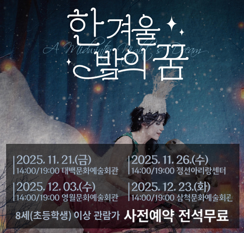 한겨울 밤의꿈
2025.11.21.(금)
14:00/19:00 태백문화예술회관
2025.11.26.(수)
14:00/19:00 정선아리랑센터
2025.12.03.(수)
14:00/19:00 영월문화예술회관
2025.12.23.(화)
14:00/19:00 삼척문화예술회관
8세(초등학생) 이상 관람가 사전예약 전석무료