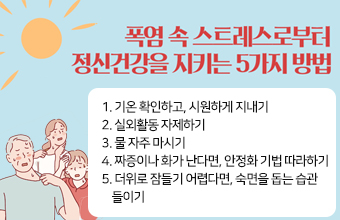 폭염 속 스트레스로부터 정신건강을 지키는 5가지 방법
1. 기온 확인하고, 시원하게 지내기
2. 실외활동 자제하기
3. 물 자주 마시기
4. 짜증이나 화가 난다면, 안정화 기법 따라하기
5. 더위로 잠들기 어렵다면, 숙면을 돕는 습관
    들이기