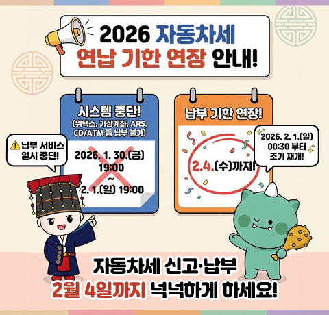 2026 자동차세 연납 기한 연장 안내!
/시스템 중단!(위택스, 가상계좌, ARS, CD/ATM 등 납부 불가)
/2026.1.30.(금) 19:00 ~ 2.1.(일) 19:00 납부서비스 일시 중단!
2026.2.1.(일) 00:30부터 조기 재개!
/납부 기한 연장! 2.4.(수)까지!
/자동차세 신고·납부 2월 4일까지 넉넉하게 하세요!