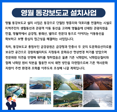 영월 동강보도교 설치사업
영월 동강보도교 설치 사업은 동강으로 단절된 영흥리와 덕포리를 연결하는 시설로 지역주민의 생활동선과 관광객 이동 동선을 고려해 영월읍에 산재된 관광자원을 연결, 영월역에서 금강정, 봉래산, 별마로 천문대 등으로 이어지는 이동동선을 확보하고 보행 중심의 접근성을 해결하는 사업입니다.

특히, 동강보도교 종점부인 금강공원은 금강정과 민충사 두 곳의 도문화유산자료를 보유한 공간으로 강원특별자치도 지정등록 문화유산 현상변경 허가를 받았으며 전문위원 의견을 반영해 위치를 정하였음은 물론 기존 낙화암비, 낙화암순절비와 함께 낙화암 원비 탁본을 활용한 비석 재현 방안을 마련함으로써 기존 역사문화 자원이 주변 환경과 조화를 이루도록 조성해 나갈 계획입니다.