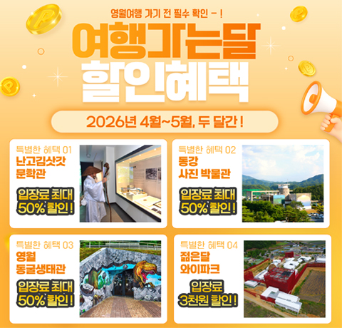 영월여행 가기 전 필수확인
여행가는달 할인헤택
2026년 4월 ~ 5월, 두달간!
특별한 혜택01 난고김삿갓 문학관
입장료 최대 50%할인!
특별한 혜택 02 동강 사진 박물관
입장료 최대 50%할인!
특별한 헤택03 영월 동굴생태관
입장료 최대 50%할인!
특별한 헤택 04 젊은달 와이파크
입장료 최대 50%할인!
