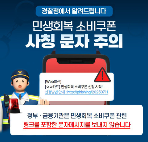 경찰청에서 알려드립니다
민생회복 소비쿠폰 사칭 문자 주의
정부·금융기관은 민생회복 소비쿠폰 관련 링크를 포함한 문자메시지를 보내지 않습니다