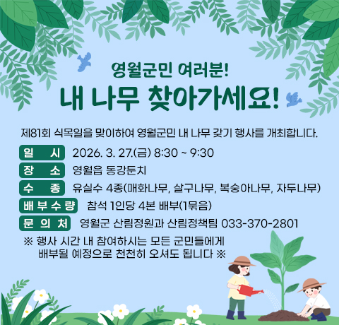영월군민 여러분!  내 나무 찾아가세요!
제81회 식목일을 맞이하여 영월군민 내 나무 갖기 행사를 개최합니다.
일시 : 2026. 3. 27.(금) 8:30 ~ 9:30
장소 : 영월읍 동강둔치
수종 : 유실수 4종(매화나무, 살구나무, 복숭아나무, 자두나무)
배 부 수 량 : 참석 1인당 4본 배부(1묶음)
문  의  처 : 영월군 산림정원과 산림정책팀 033-370-2801
※ 행사 시간 내 참여하시는 모든 군민들에게
     배부될 예정으로 천천히 오셔도 됩니다 ※