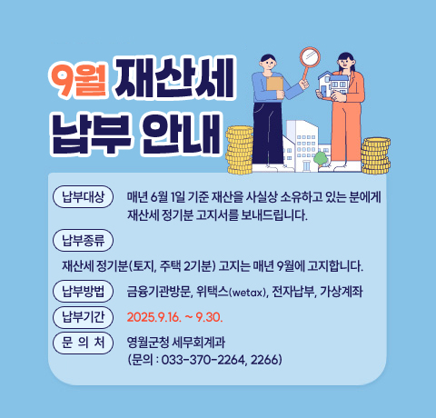 납부대상 : 매년 6월 1일 기준 재산을 사실상 소유하고 
            있는 분에게 재산세 정기분 고지서를 보내드립니다.
납부종류 : 재산세 정기분(토지, 주택 2기분) 고지는 매년 9월에                 고지합니다.
납부방법 : 금융기관방문, 위택스(wetax), 전자납부, 가상계좌 
납부기간 : 2025.9.16. ~ 9.30.
문 의 처 : 영월군청 세무회계과(문의 전화 : 033-370-2264, 2266)