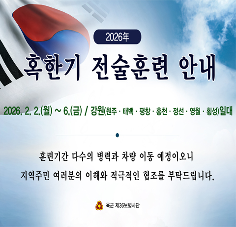 2026년 혹한기 전술훈련 안내
2026.2.2.(월)~6.(금) / 강원(원주·태백·평창·홍천·정선·영월·횡성)일대
훈련기간 다수의 병력과 차량 이동 예정이오니
지역주민 여러분의 이해와 적극적인 협조를 부탁드립니다.
육군 제36보병사단