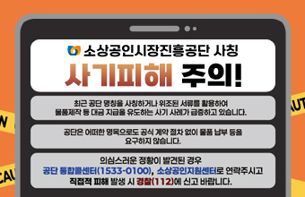 소상공인시장진흥공단 사칭 사기피해 주의!

/최근 공단 명칭을 사칭하거나 위조된 서류를 활용하여 물품제작 등 대금 지급을 유도하는 사기 사례가 급증하고 있습니다.
/공단은 어떠한 명목으로도 공식 계약 절차 없이 물품 납부 등을 요구하지 않습니다.
/의심스러운 정황이 발견된 경우 공단 통합콜센터(1533-0100), 소상공인지원센터로 연락주시고 직접적 피해 발생 시 경찰(112)에 신고 바랍니다.
