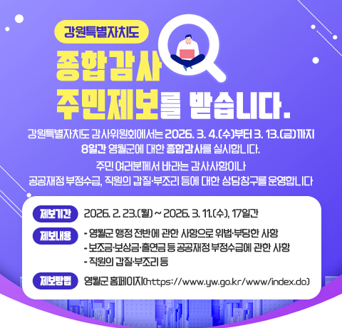 강원특별자치도
종합감사 주민제보를 받습니다.
강원특별자치도 감사위원회에서는 2026. 3. 4.(수)부터 3. 13.(금)까지 8일간 영월군에 대한 종합감사를 실시합니다.
주민 여러분께서 바라는 감사사항이나 공공재정 부정수급, 직원의 갑질･부조리 등에 대한 상담창구를 운영합니다
제보기간: 2026. 2. 23.(월) ~ 2026. 3. 11.(수), 17일간
제보내용 
- 영월군 행정 전반에 관한 사항으로 위법․부당한 사항
- 보조금․보상금․출연금 등 공공재정 부정수급에 관한 사항
- 직원의 갑질․부조리 등
제보방법: 영월군 홈페이지(https://www.yw.go.kr/www/index.do)