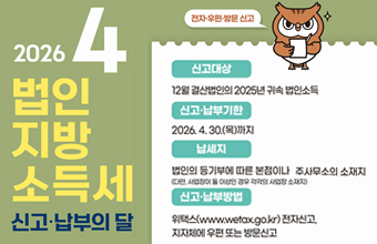 2026 4 법인 지방 소득세 신고 · 납부의 달
전자 우편 방문 신고
신고대상 : 12월 결살법인의 2025년 귀속 법인소득
신고·납부기한 : 2026.4.30.(목)까지
납세지 : 법인의 동기부에 따른 본점이나 주사무소의 소재지
(다만, 사업장이 둘 이상인 경우 각각의 사업장 소재지)
신고·납부방법 : 위택스(www.wetax.go.kr)전자신고, 지자체에 우편 또는 방문신고