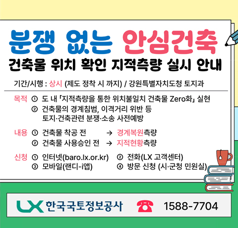 분쟁 없는 안심건축
건축물 위치 확인 지적측량 실시 안내
기간/시행 : 상시(제도 정착 시 까지) / 강원특별자치도청 토지과
목적
① 도내 「지적측량을 통한 위치불일치 건축물 Zero화 」실현
② 건축물의 경계침범, 이격거리 위반 등 토지 · 건축관련 분쟁 · 소송 사전예방
내용
① 건축물 착공 전 → 경계복원 측량
② 건축물 사용승인 전 → 지적현황 측량
신청
① 인터넷(baro.lx.or.kr)
② 전화(LX 고객센터)
③ 모바일(랜디-i앱)
④ 방문 신청(시 ·군청 민원실)
한국국토정보공사 1588-7704