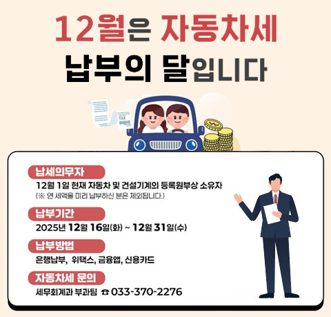 12월은 자동차세 납부의 달입니다
납세의무자 : 12월 1일 현재 자동차 및 건설기계의 등록원부상 소유자
(※ 연 세액을 미리 납부하신 분은 제외됩니다.)
납부기간 : 2025년 12월 16일(화) ~ 12월 31일(수)
납부방법 : 은행납부, 위택스, 금융앱, 신용카드
자동차세 문의 : 세무회계과 부과팀 033-370-2276
