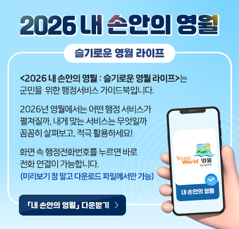 2026 내 손안의 영월(슬기로운 영월 라이프)
□ <2026 내 손안의 영월 : 슬기로운 영월 라이프>는 군민을
   위한 행정서비스 가이드북입니다.
□ 2026년 영월에서는 어떤 행정 서비스가 펼쳐질까, 내게 맞는
   서비스는 무엇일까 꼼꼼히 살펴보고, 적극 활용하세요!
□ 화면 속 행정전화번호를 누르면 바로 전화 연결이 가능합니다.
   (미리보기 창 말고 다운로드 파일에서만 가능)
「내 손안의 영월」다운받기