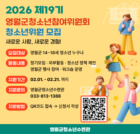 2026 19기 영월군 청소년참여위원회 청소년 위원 모집
/새로운 사람, 새로운 경험!
/모집대상: 영월군 14~18세 청소년 누구나
/활동내용: 정기모임 · 외부활동 · 청소년 정책 제언 · 영월군 행사 참여 · 워크숍 운영
/지원기간: 02.01. - 02.21. 까지
/지원문의: 영월군청소년수련관 033-813-1388
/지원방법: QR코드(https://m.site.naver.com/1Yo26) 접속 → 신청서 작성
