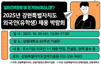 '일자리박람회'에 참가하시겠습니까?
2025년 강원특별자치도 외국인(유학생) 채용 박람회

일시:2025. 10. 29.(수), 13:00~17:00
장소:강원대학교 60주년 기념관
내용:우수기업-외국인 1:1 채용 면접, 컨설팅, 정책 홍보 등
문의:강원특별자치도경제진흥원 003-256-9603
-주최:강원특별자치도, 강원지방중소벤처기업청
-주관:강원특별자치도경제진흥원, 강원대학교