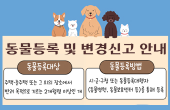동물등록 및 변경신고 안내
동물등록대상 : 주택 ·준주택 또는 그 외의 장소에서 반려 목적으로 기르는 2개월령 이상인 개
동물등록방법 : 시·군·구청 또는 동물등록대행자(동물병원, 동물보호센터 등)를 통해 등록
