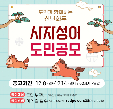 도민과 함께하는 신년화두 사자성어 도민공모
공고기간 : 12.8.(월) ~ 12.14.(일) 18:00까지 7일간
참여대상 : 도민 누구나 *주민등록상 도내 거주자
참여방법 : 이메일 접수 * 공모 담당자 redpowers38@korea.kr