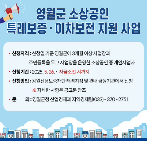 영월군 소상공인 특례보증 · 이차보전 지원 사업
신청자격 : 신청일 기준 영월군에 3개월 이상 사업장과
                     주민등록을 두고 사업장을 운영한 소상공인 중 개인사업자
신청기간 : 2025. 5. 26. ~ 자금소진 시까지
신청방법 : 강원신용보증재단 태백지점 및 관내 금융기관에서 신청
                         ※ 자세한 사항은 공고문 참조
문           의 : 영월군청 산업경제과 지역경제팀(033) - 370 - 2751