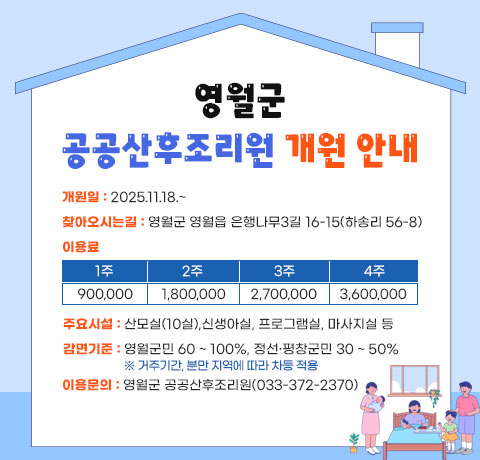 영월군 공공산후조리원 개원안내
개원일 : 2025.11.18.~
찾아오시는길 : 영월군 영월읍 은행나무3길 16-15(하송리 56-8)
이용료
1주 : 900,000
2주 : 1,800,000
3주 : 2,700,000
4주 : 3,600,000
주요시설 : 산모실(10실),신생아실, 프로그램실, 마사지실 등
감면기준 : 영월군민 60 ~ 100%, 정선·평창군민 30 ~ 50%
※ 거주기간, 분만 지역에 따라 차등 적용
이용문의 : 영월군 공공산후조리원(033-372-2370)