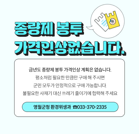 종량제 봉투 
가격인상없습니다.

금년도 종량제 봉투 가격인상 계획은 없습니다.
평소처럼 필요한 만큼만 구매 해 주시면
군민 모두가 안정적으로 구매 가능합니다.
불필요한 사재기 대신 쓰레기 줄이기에 협력해 주세요
영월군청 환경위생과(033-370-2335)