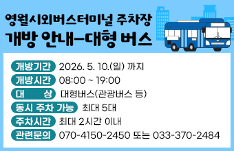 영월시외버스터미널 주차장 개방 안내-대형 버스
 * 개방기간 : 2026. 5. 10.(일) 까지 
* 개방시간 : 08:00 ~ 19:00 
* 대    상 : 대형버스(관광버스 등) 
* 동시 주차 가능 : 최대 5대 
* 주차시간 : 최대 2시간 이내 
* 관련문의 : 070-4150-2450 또는 033-370-2484