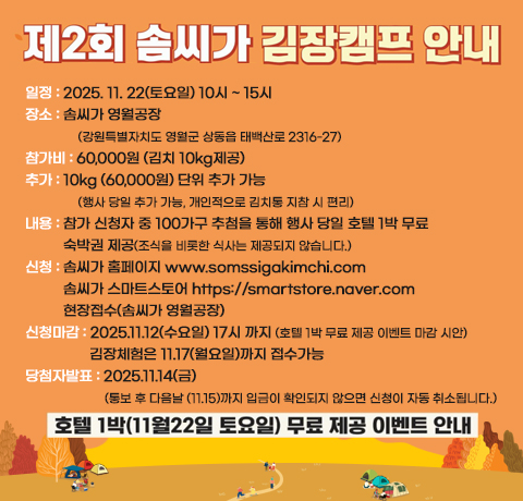 제2회 솜씨가 김장캠프 안내
일정 : 2025. 11. 22(토요일) 10시 ~ 15시
장소 : 솜씨가 영월공장
(강원특별자치도 영월군 상동읍 태백산로 2316-27)
참가비 : 60,000원 (김치 10kg제공)
추가 : 10kg (60,000원) 단위 추가 가능
(행사 당일 추가 가능, 개인적으로 김치통 지참 시 편리)
내용 : 참가 신청자 중 100가구 추첨을 통해 행사 당일 호텔 1박 무료
숙박권 제공(조식을 비롯한 식사는 제공되지 않습니다.)
신청 : 솜씨가 홈페이지 www.somssigakimchi.com
솜씨가 스마트스토어 https://smartstore.naver.com
현장접수(솜씨가 영월공장)
신청마감 : 2025.11.12(수요일) 17시 까지 (호텔 1박 무료 제공 이벤트 마감 시안)김장체험은 11.17(월요일)까지 접수가능
당첨자발표 : 2025.11.14(금)(통보 후 다음날 (11.15)까지 입금이 확인되지 않으면 신청이 자동 취소됩니다.)
호텔 1박(11월 22일 토요일) 무료 제공 이벤트 안내