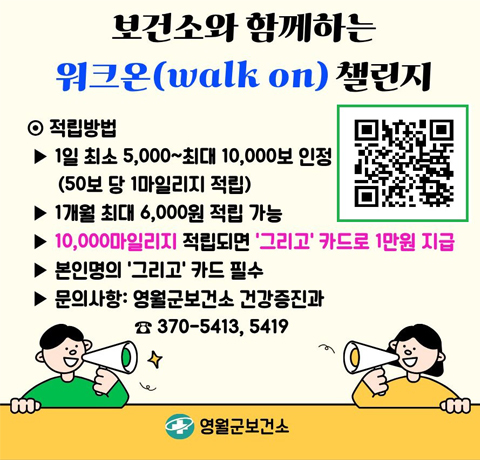 보건소와 함께하는 워크온(walk on)챌린지
적립방법
- 1일 최소 5,000~최대 10,000보 인정(50보 당 1마일리지 적립)
- 1개월 최대 6,000원 적립 가능
- 10,000마일리지 적립되면 '그리고'카드로 1만원 지급
- 본인명의 '그리고'카드 필수
- 문의사항 : 영월군보건소 건강증진과 370-5413, 5419
https://walkon.swallaby.com/lL0EeOQ로 가는 QR이미지