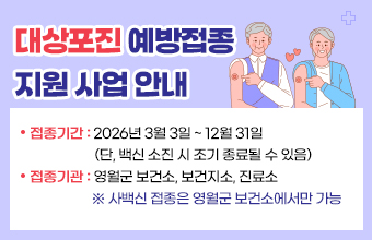 대상포진 예방접종
지원 사업 안내
접종기간 : 2026년 3월 3일 ~ 12월 31일
                    (단, 백신 소진 시 조기 종료될 수 있음)
접종기관 : 영월군 보건소, 보건지소, 진료소
                   ※ 사백신 접종은 영월군 보건소에서만 가능