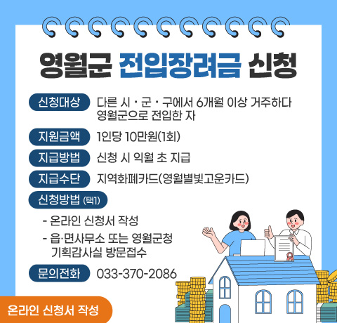 영월군 전입장려금 신청

 □ 신청대상 : 다른 시・군・구에서 6개월 이상 거주하다 영월군으로 전입한 자 
 □ 지원금액 : 1인당 10만원(1회)
 □ 지급방법 : 신청 시 익월 초 지급
 □ 지급수단 : 지역화폐카드(영월별빛고운카드)
 □ 신청방법 (택1)
   - 온라인 신청서 작성
   - 읍·면사무소 또는 영월군청 기획감사실 방문접수
 □ 문의전화 : 033-370-2086

온라인 신청서 작성