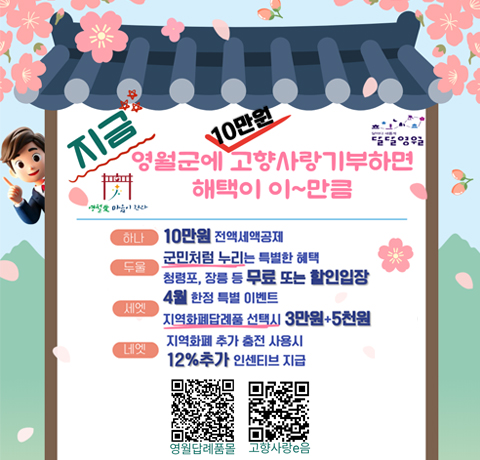 지금 영월군에 10만원 고향사랑기부하면 해택이 이~만큼
하나 : 10만원 전액세액공제
두울 : 군민처럼 누리는 특별한 혜택 청령포, 장릉 등 무료 또는 할인입장
세엣 : 4월 한전 특별 이벤트 지역화폐답례품 선택시 3만원 + 5천원
네엣 : 지역화폐 추가 충전 사용시  12%추가 인센티브 지급
영월답례품몰 QR이미지
고향사랑e읍 qr이미지