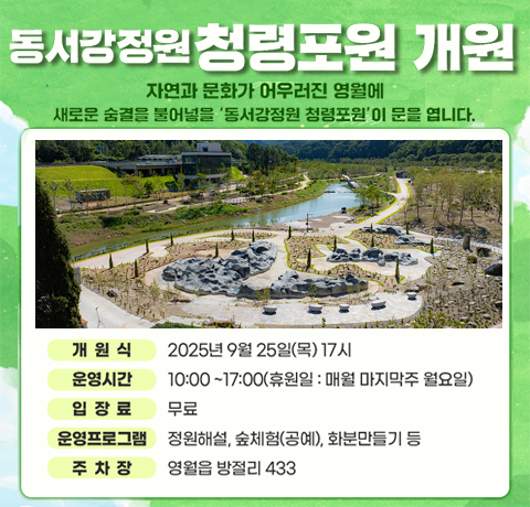 동서강정원 청령포원 개원
자연과 문화가 어우러진 영월에
새로운 숨결을 불어넣을 '동서강정원 철영포원'이 문을 엽니다.
개원식 : 2025년 9월 25일(목)17시
운영시간 : 10:00~17:00(휴원일 : 매월 마지막주 월요일)
입장료 : 무료
운영프로그램 : 정원해설, 숲체험(공예), 화분만들기 등
주차장 : 영월읍 방절리 433