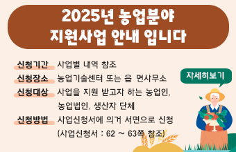 2025년 농업분야 지원사업 안내입니다.
신청기간   사업별 내역 참조
신청장소   농업기술센터 또는 읍·면사무소
신청대상   사업을 지원 받고자 하는 농업인, 
              농업법인, 생산자 단체 
신청방법   사업신청서에 의거 서면으로 신청
              (사업신청서 : 62 ~ 63쪽 참조)
자세히보기