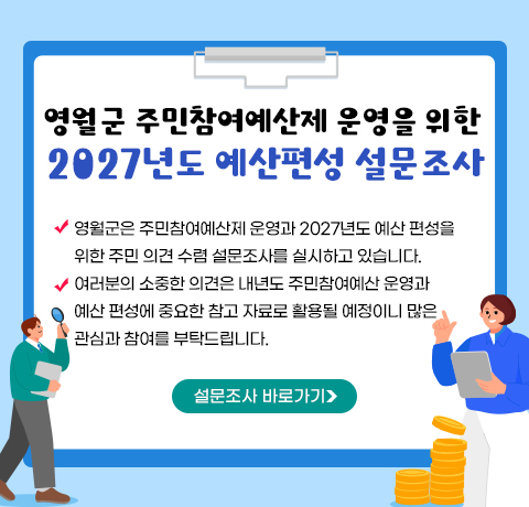 영월군 주민참여예산제 운영을 위한 2027년도 예산편성 설문조사
- 영월군은 주민참여예산제 운영과 2027년도 예산 편성을
위한 주민 의견 수렴 설문조사를 실시하고 있습니다.
- 여러분의 소중한 의견은 내년도 주민참여예산 운영과 
예산 편성에 중요한 참고 자료로 활용될 예정이니 많은 
관심과 참여를 부탁드립니다.
설문조사 바로가기