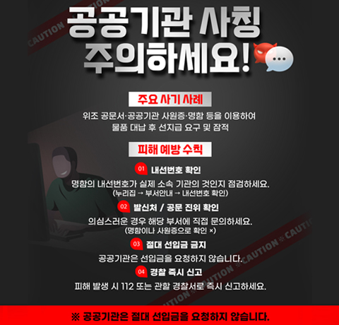 공공기관 사칭 주의하세요!
주요 사기 사례
위조 공문서·공공기관 사원증·명함 등을 이용하여
물품 대남 후 선지급 요구 및 잠적
피해 예방 수칙
01. 내선번호 확인
명함의 내선번호가 실제 소속 기관의 것인지 점검하세요.
(누리집→부서안내→내선번호 확인)
02. 발신처/공문 진위 확인
의심스러운 경우 해당 부서에 직접 문으하세요.
(명함이나 사원증으로 확인x)
03. 절대 선입금 금지
공공기관은 선입금을 요청하지 않습니다.
04. 경찰 즉시 신고
피해 발생 시 112또는 관할 경찰서로 즉시 신고하세요.
※ 공공기관은 절대 선입금을 요청하시 않습니다.