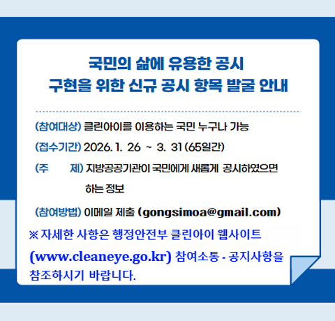 국민의 삶에 유용한 공시
구현을 위한 신규 공시 항목 발굴 안내
참여대상 : 클린아이를 이용하는 국민 누구나 가능
접수기간 : 2026.1.26~3.31(65일간)
주제 : 지방공공기관이 국민에게 새롭게 공시하였으면 하는 정보
참여방법 : 이메일 제출(gongsimoa@gmail.com)
※ 자세한 사항은 행정안전부 클린아이 웹사이트
(www.cleaneye.go.kr) 참여소통·공지사항을 참조하시기 바랍니다.
